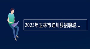 2023年玉林市陆川县招聘城区医疗卫生事业单位专业技术人员公告
