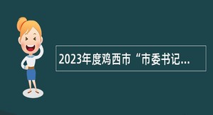 2023年度鸡西市“市委书记进校园”引才活动企事业单位人才引进公告