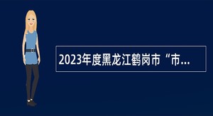 2023年度黑龙江鹤岗市“市委书记进校园” 引才活动招聘公告