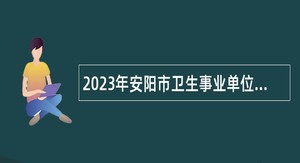 2023年安阳市卫生事业单位招聘（引进）工作人员简章