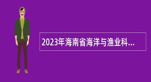 2023年海南省海洋与渔业科学院招聘专业技术人员公告（一）