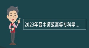 2023年晋中师范高等专科学校引进高层次和急需紧缺人才公告