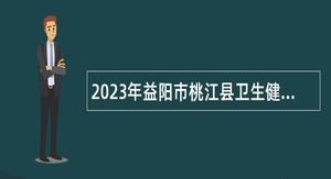 2023年益阳市桃江县卫生健康系统招聘（选调）卫生专业技术人员公告