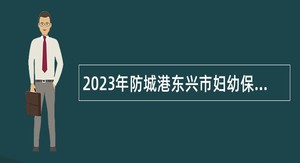 2023年防城港东兴市妇幼保健院招聘工作人员公告