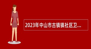 2023年中山市古镇镇社区卫生服务中心招聘合同制人员公告（第二期）