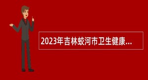 2023年吉林蛟河市卫生健康系统事业单位招聘高层次及急需紧缺人才公告