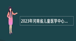 2023年河南省儿童医学中心豫北分中心（河南省儿童医院豫北分院）招聘急需紧缺人才公告