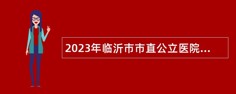 2023年临沂市市直公立医院招聘卫生专业技术高级岗位工作人员简章