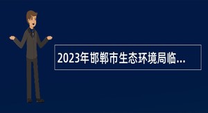 2023年邯郸市生态环境局临漳县分局招聘劳务派遣服务人员公告