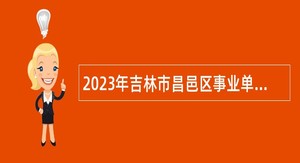 2023年吉林市昌邑区事业单位招聘高层次人才公告