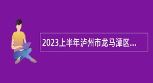 2023上半年泸州市龙马潭区第二批次考核招聘教师公告
