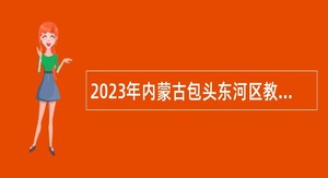 2023年内蒙古包头东河区教育系统招聘中小学教师简章