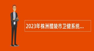 2023年株洲醴陵市卫健系统招聘事业单位工作人员公告（第二批）