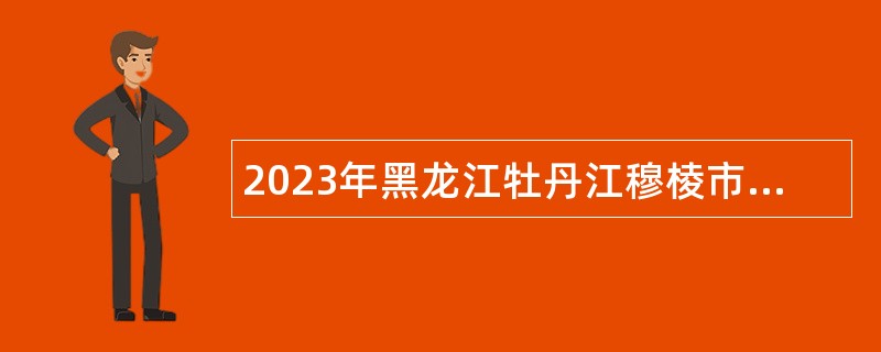 2023年黑龙江牡丹江穆棱市“春雨计划”急需紧缺专业人才招聘事业单位工作人员公告