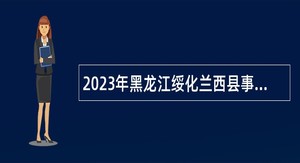 2023年黑龙江绥化兰西县事业单位引进高学历和急需紧缺人才公告