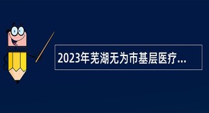 2023年芜湖无为市基层医疗卫生机构招聘工作人员公告