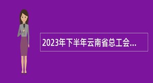 2023年下半年云南省总工会直属事业单位招聘人员公告