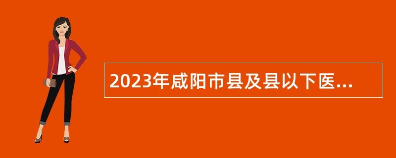 2023年咸阳市县及县以下医疗卫生机构定向招聘医学类毕业生补充招聘公告