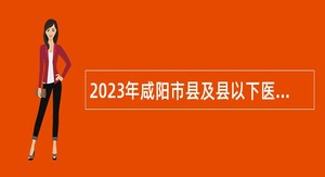 2023年咸阳市县及县以下医疗卫生机构定向招聘医学类毕业生补充招聘公告