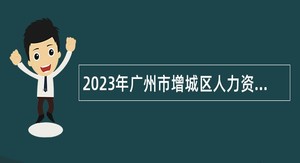 2023年广州市增城区人力资源和社会保障局及下属事业单位第二次招聘聘员公告