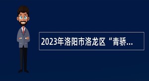 2023年洛阳市洛龙区“青骄计划·引才行动”暨高学历专业性人才引进公告