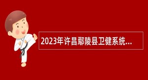 2023年许昌鄢陵县卫健系统专业技术人员招聘公告