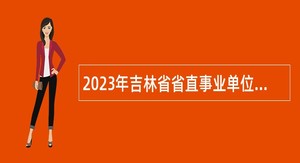 2023年吉林省省直事业单位招聘工作人员（含专项招聘高校毕业生）公告（6号）