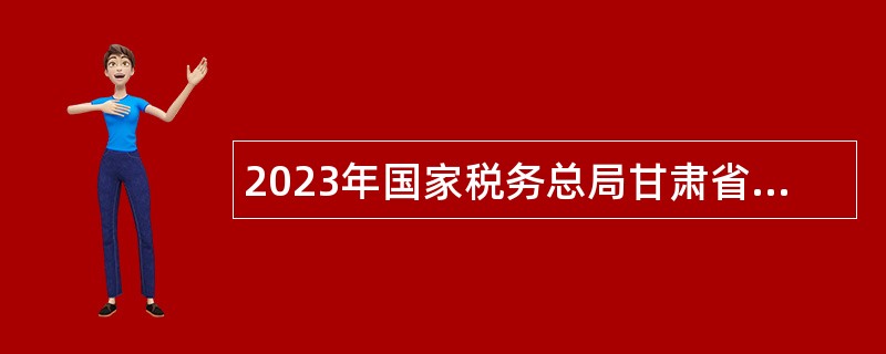 2023年国家税务总局甘肃省税务系统事业单位招聘公告