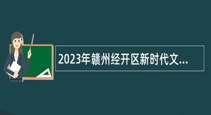 2023年赣州经开区新时代文明实践促进中心招聘特殊岗位自聘人员公告