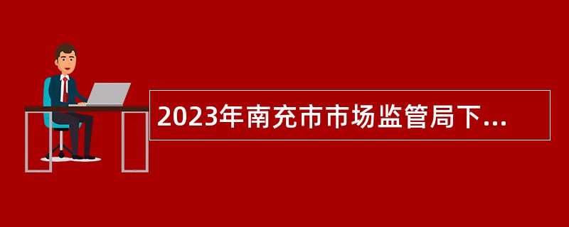 2023年南充市市场监管局下属事业单位“嘉陵江英才工程”引才考核招聘公告
