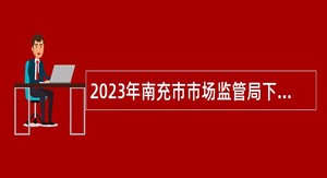 2023年南充市市场监管局下属事业单位“嘉陵江英才工程”引才考核招聘公告