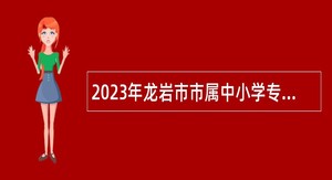 2023年龙岩市市属中小学专项扩招新任教师公告