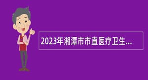 2023年湘潭市市直医疗卫生事业单位（含校医）招聘公告