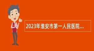 2023年淮安市第一人民医院招聘高层次人才公告
