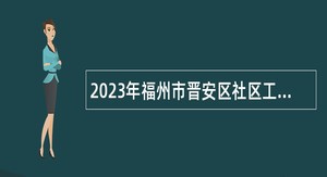 2023年福州市晋安区社区工作服务站专职人员招聘公告