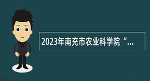 2023年南充市农业科学院“嘉陵江英才工程”引才考核招聘公告