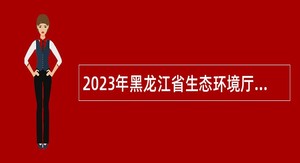 2023年黑龙江省生态环境厅所属事业单位招聘工作人员公告