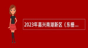 2023年嘉兴南湖新区（东栅街道）招聘合同制工作人员公告