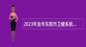 2023年金华东阳市卫健系统面向硕士研究生及以上人才引进公告