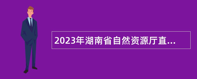 2023年湖南省自然资源厅直属事业单位高层次人才招聘公告