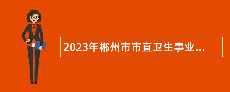 2023年郴州市市直卫生事业单位招聘卫生专业技术人员公告