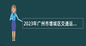 2023年广州市增城区交通运输局及下属事业单位招聘聘员公告