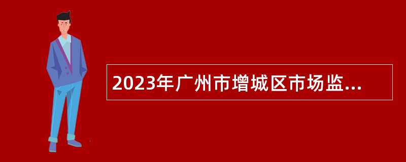 2023年广州市增城区市场监督管理局招聘聘员公告