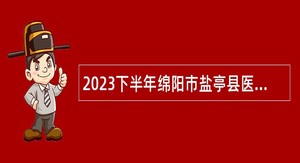2023下半年绵阳市盐亭县医疗卫生事业单位考核招聘专业技术人员公告