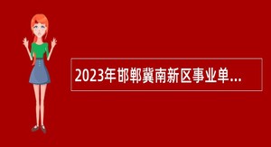 2023年邯郸冀南新区事业单位招聘考试公告（125名）