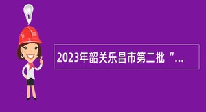2023年韶关乐昌市第二批“青年人才”暨“紧缺人才”招聘公告