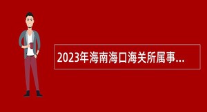 2023年海南海口海关所属事业单位招聘事业编制人员公告