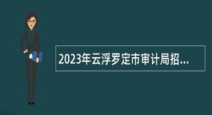 2023年云浮罗定市审计局招聘工程造价类审计专才公告