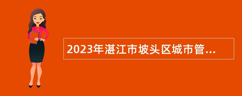 2023年湛江市坡头区城市管理和综合执法局第二次招录编外人员公告