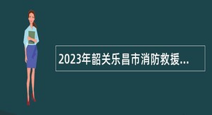 2023年韶关乐昌市消防救援大队招聘政府专职消防员公告